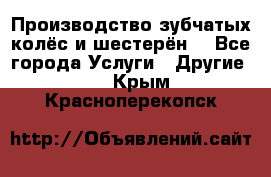 Производство зубчатых колёс и шестерён. - Все города Услуги » Другие   . Крым,Красноперекопск